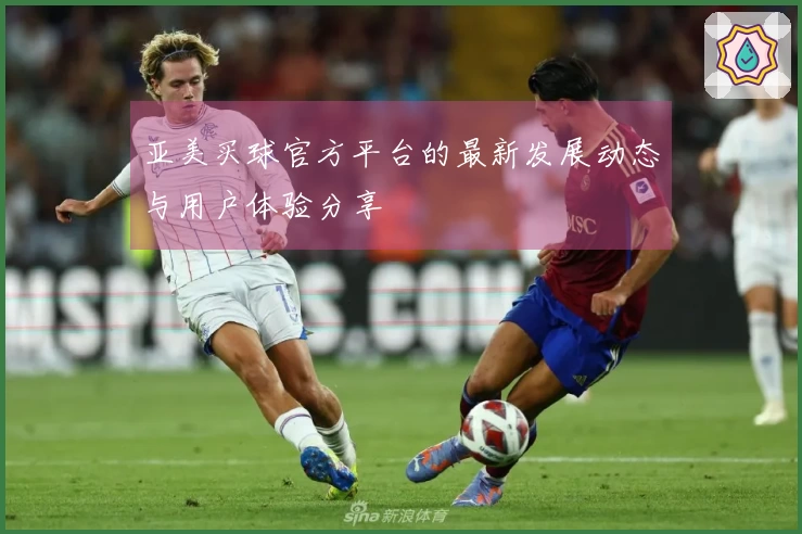 亚美买球官方平台的最新发展动态与用户体验分享